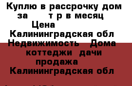 Куплю в рассрочку дом за 20000т.р в месяц › Цена ­ 800 000 - Калининградская обл. Недвижимость » Дома, коттеджи, дачи продажа   . Калининградская обл.